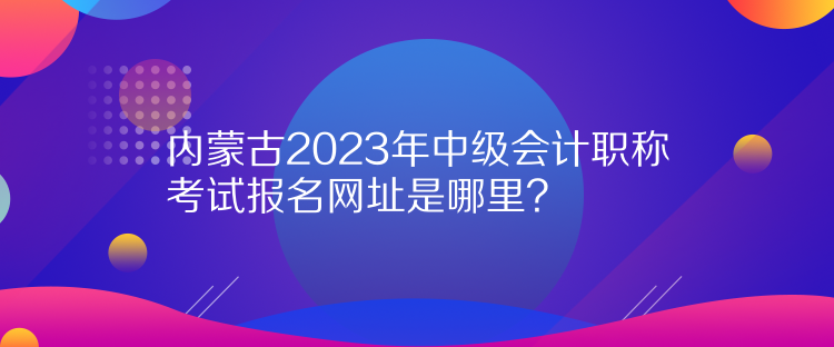 內(nèi)蒙古2023年中級會計職稱考試報名網(wǎng)址是哪里？