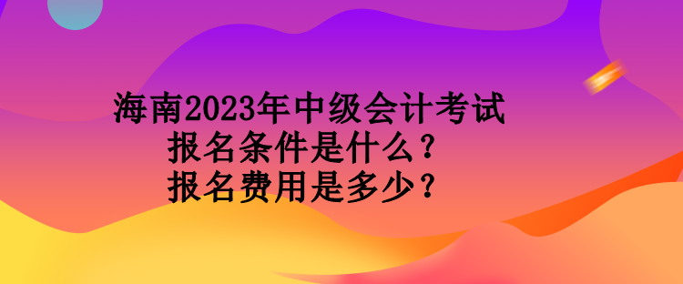 海南2023年中級會計考試報名條件是什么？報名費用是多少？