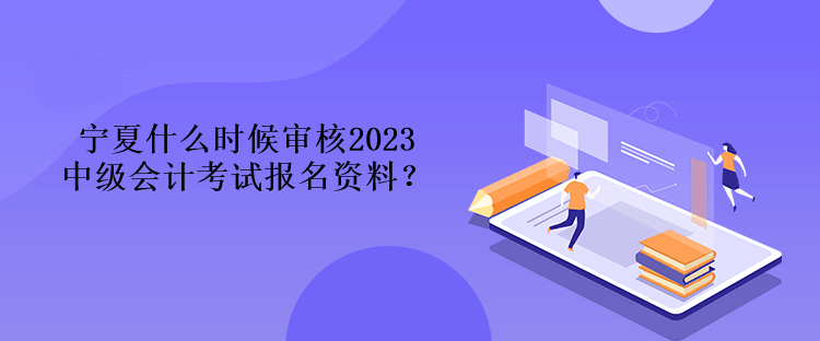 寧夏什么時候審核2023中級會計考試報名資料？