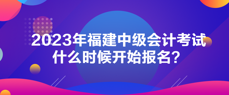 2023年福建中級(jí)會(huì)計(jì)考試什么時(shí)候開始報(bào)名？