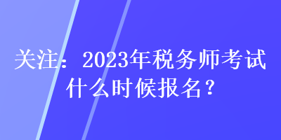 關(guān)注：2023年稅務(wù)師考試什么時候報名？