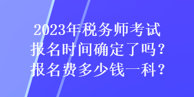 2023年稅務(wù)師考試報(bào)名時(shí)間確定了嗎？報(bào)名費(fèi)多少錢一科？