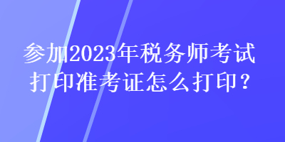 參加2023年稅務(wù)師考試打印準(zhǔn)考證怎么打印？