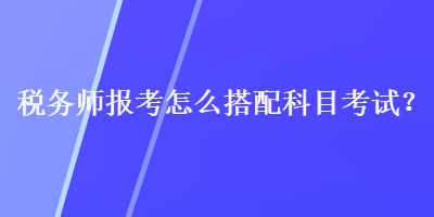 稅務師報考怎么搭配科目考試？