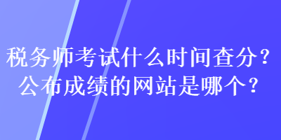 稅務師考試什么時間查分？公布成績的網站是哪個？