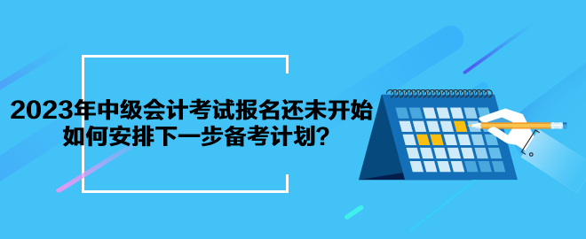 2023年中級會計考試報名還未開始 如何安排下一步備考計劃？