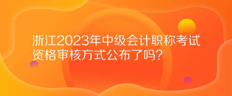 浙江2023年中級(jí)會(huì)計(jì)職稱考試資格審核方式公布了嗎？