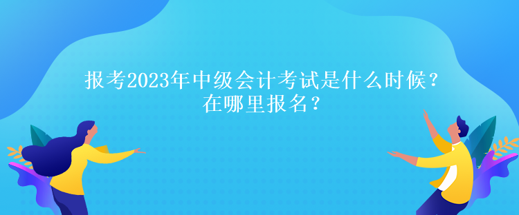 報考2023年中級會計考試是什么時候？在哪里報名？