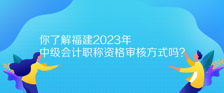 你了解福建2023年中級會計職稱資格審核方式嗎？