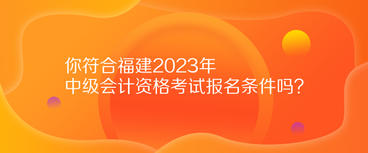 你符合福建2023年中級會計資格考試報名條件嗎？