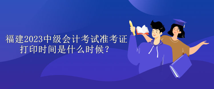 福建2023中級會計考試準(zhǔn)考證打印時間是什么時候？