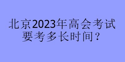 北京2023年高會(huì)考試要考多長(zhǎng)時(shí)間？