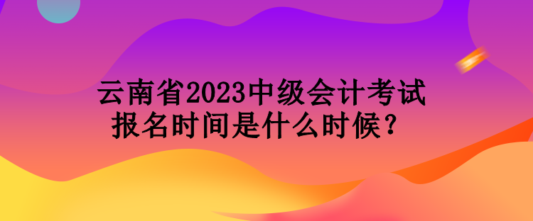 云南省2023中級會計考試報名時間是什么時候？