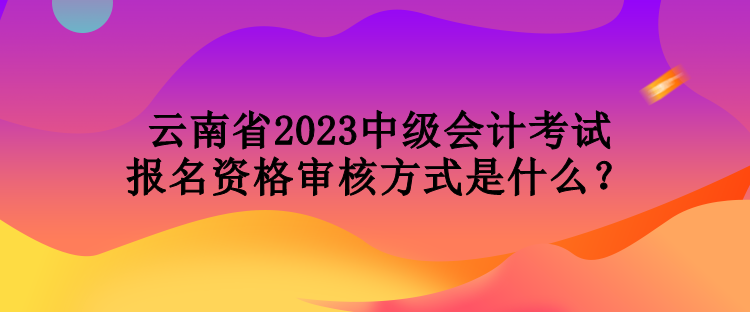 云南省2023中級(jí)會(huì)計(jì)考試報(bào)名資格審核方式是什么？