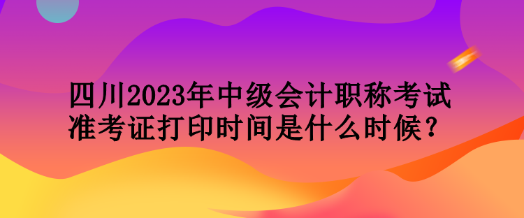 四川2023年中級會計職稱考試準考證打印時間是什么時候？