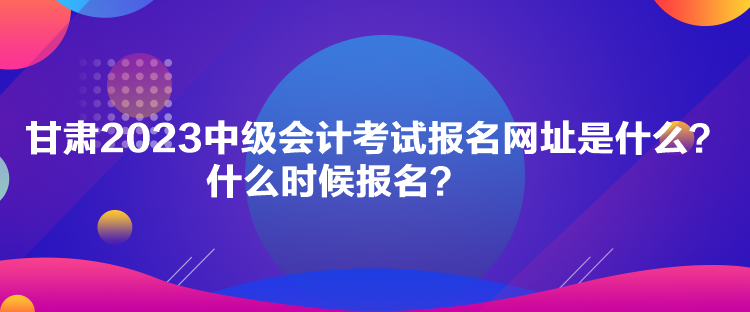 甘肅2023中級會計考試報名網(wǎng)址是什么？什么時候報名？