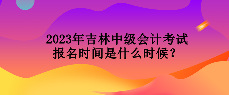 2023年吉林中級會計考試報名時間是什么時候？