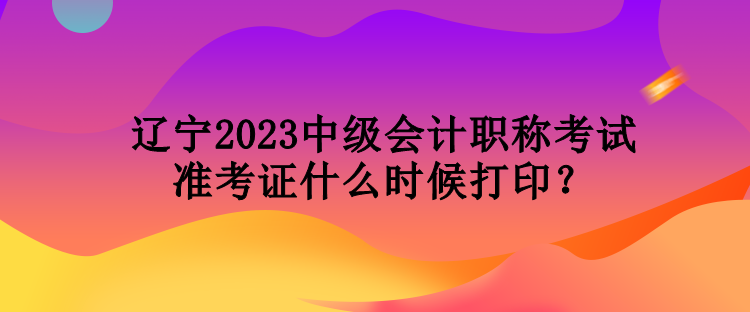 遼寧2023中級(jí)會(huì)計(jì)職稱考試準(zhǔn)考證什么時(shí)候打??？