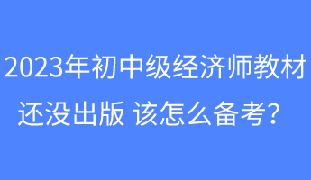 2023年初中級經(jīng)濟(jì)師教材還沒出版 該怎么備考？