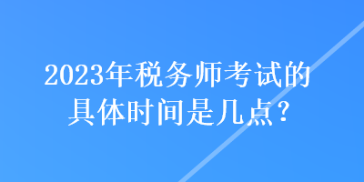 2023年稅務師考試的具體時間是幾點？