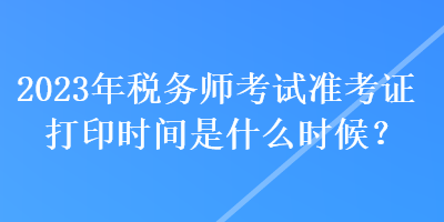 2023年稅務(wù)師考試準(zhǔn)考證打印時(shí)間是什么時(shí)候？