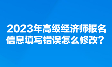 2023年高級經濟師報名信息填寫錯誤怎么修改？