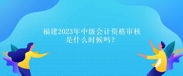 福建2023年中級(jí)會(huì)計(jì)資格審核是什么時(shí)候嗎？