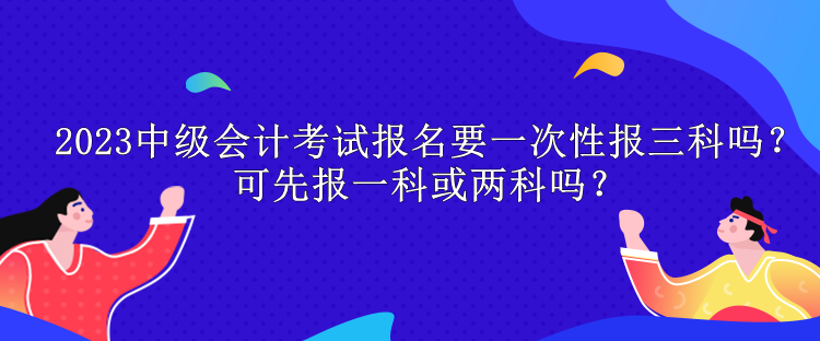 2023中級(jí)會(huì)計(jì)考試報(bào)名要一次性報(bào)三科嗎？可先報(bào)一科或兩科嗎？