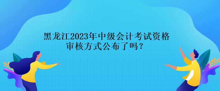 黑龍江2023年中級會計(jì)考試資格審核方式公布了嗎？