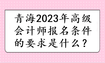 青海2023年高級會計師報名條件的要求是什么？