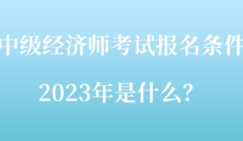 中級經(jīng)濟(jì)師考試報名條件2023年是什么？