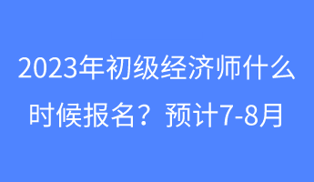 2023年初級經(jīng)濟(jì)師什么時候報名？預(yù)計7-8月