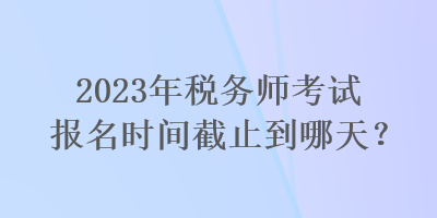 2023年稅務(wù)師考試報名時間截止到哪天？