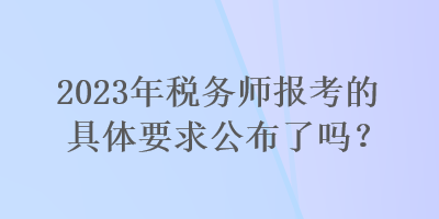 2023年稅務(wù)師報考的具體要求公布了嗎？