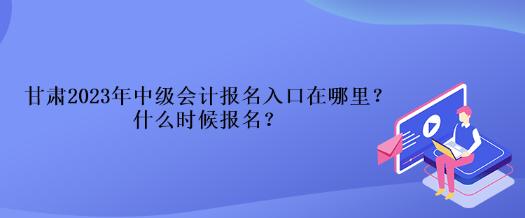 甘肅2023年中級會計報名入口在哪里？什么時候報名？