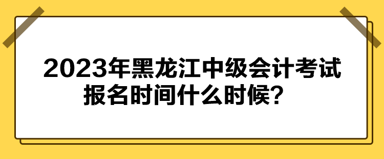 2023年黑龍江中級會計考試報名時間什么時候？