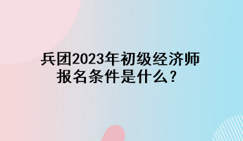 兵團2023年初級經(jīng)濟師報名條件是什么？