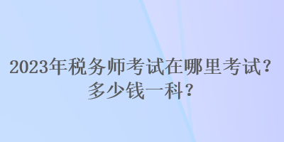 2023年稅務(wù)師考試在哪里考試？多少錢一科？