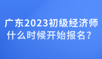 廣東2023初級經(jīng)濟師什么時候開始報名？