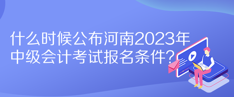 什么時候公布河南2023年中級會計考試報名條件？