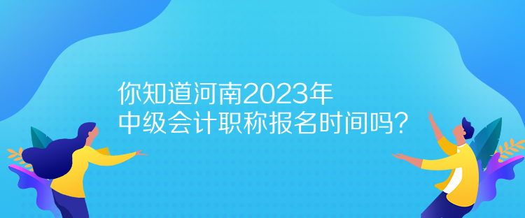 你知道河南2023年中級會計職稱報名時間嗎？