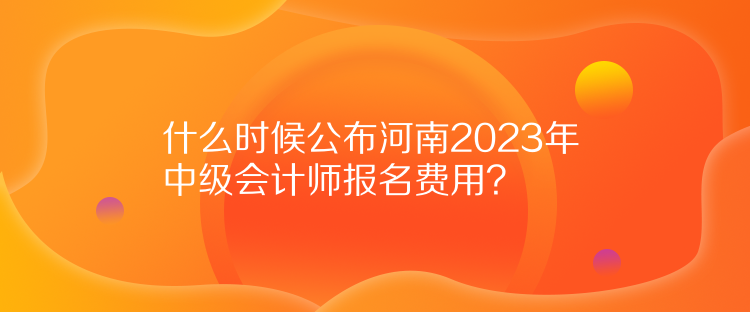 什么時候公布河南2023年中級會計師報名費用？