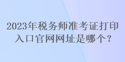 2023年稅務(wù)師準(zhǔn)考證打印入口官網(wǎng)網(wǎng)址是哪個(gè)？