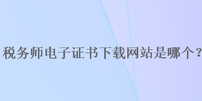 稅務(wù)師電子證書下載網(wǎng)站是哪個？