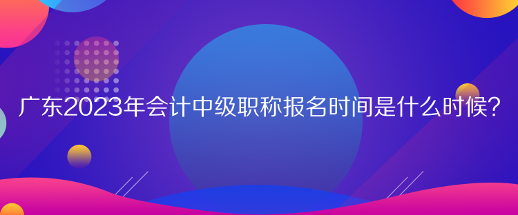 廣東2023年會計中級職稱報名時間是什么時候？