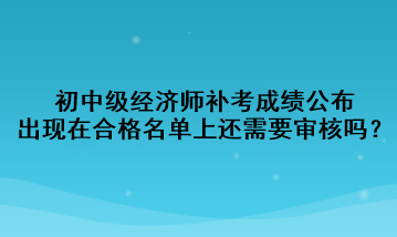 初中級經(jīng)濟師補考成績公布，出現(xiàn)在合格名單上還需要審核嗎？