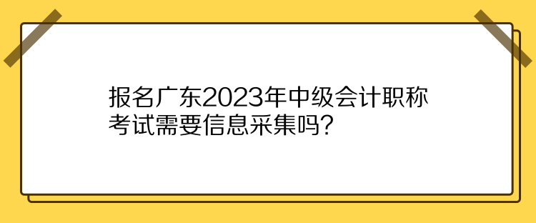 報(bào)名廣東2023年中級(jí)會(huì)計(jì)職稱考試需要信息采集嗎？