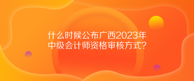 什么時(shí)候公布廣西2023年中級(jí)會(huì)計(jì)師資格審核方式？