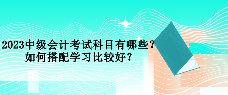 2023中級會計考試科目有哪些？如何搭配學(xué)習(xí)比較好？