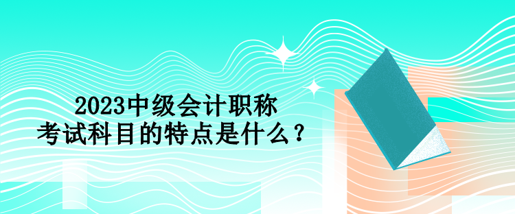 2023中級(jí)會(huì)計(jì)職稱(chēng)考試科目的特點(diǎn)是什么？